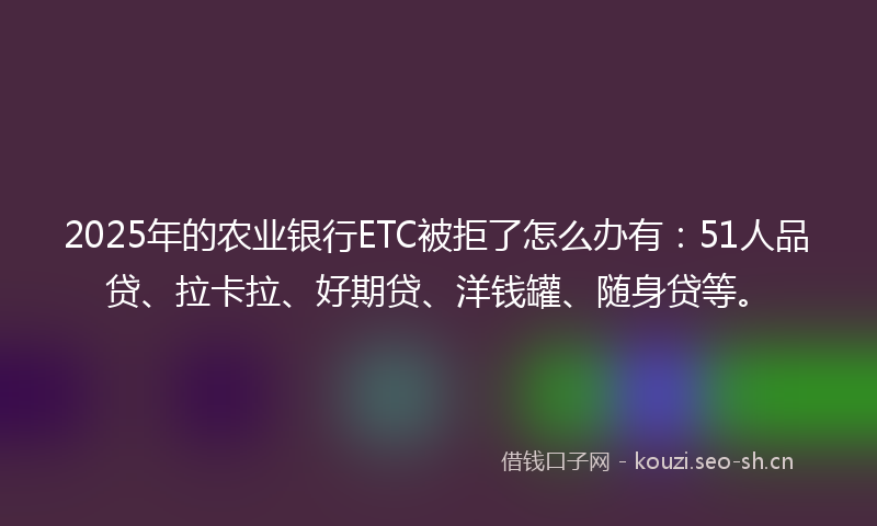 2025年的农业银行ETC被拒了怎么办有：51人品贷、拉卡拉、好期贷、洋钱罐、随身贷等。