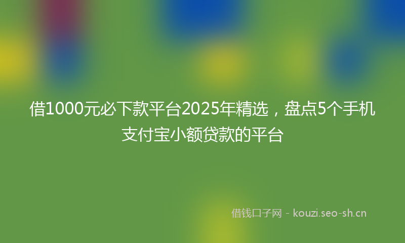 借1000元必下款平台2025年精选，盘点5个手机支付宝小额贷款的平台
