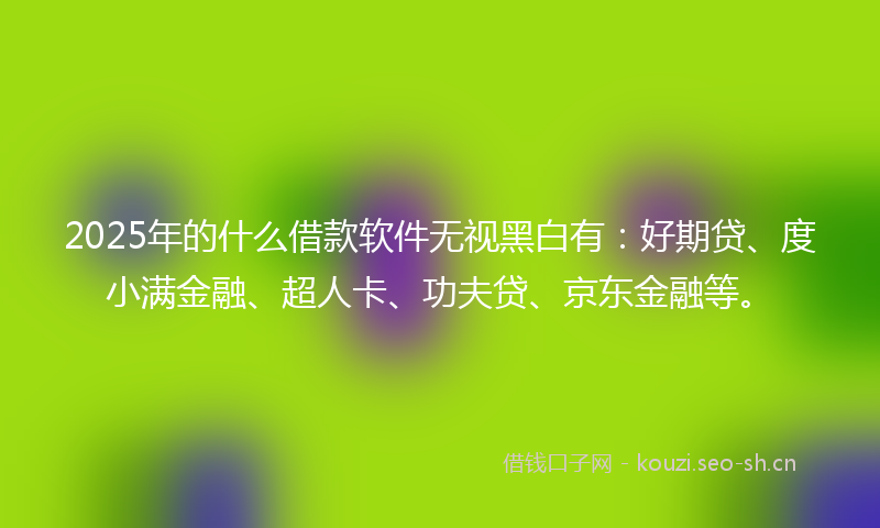 2025年的什么借款软件无视黑白有：好期贷、度小满金融、超人卡、功夫贷、京东金融等。