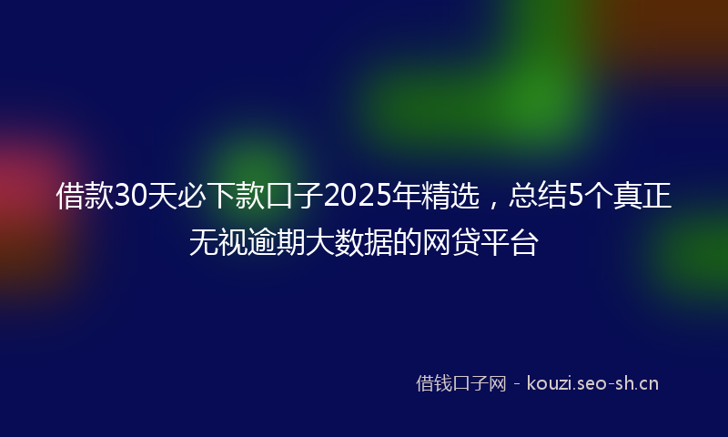 借款30天必下款口子2025年精选，总结5个真正无视逾期大数据的网贷平台