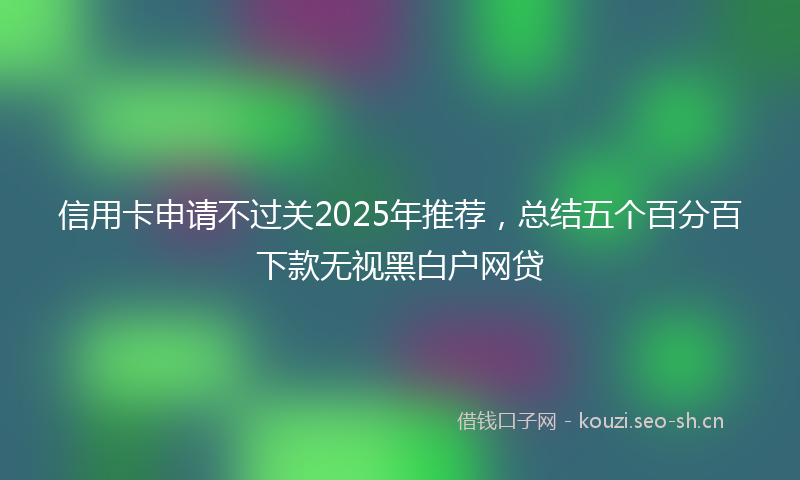 信用卡申请不过关2025年推荐，总结五个百分百下款无视黑白户网贷