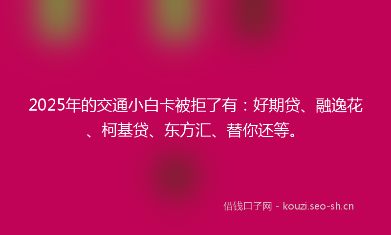 2025年的交通小白卡被拒了有：好期贷、融逸花、柯基贷、东方汇、替你还等。