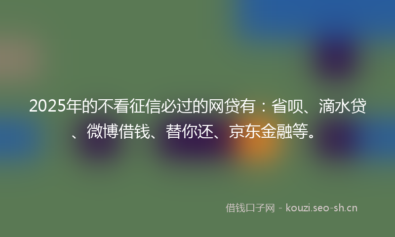 2025年的不看征信必过的网贷有：省呗、滴水贷、微博借钱、替你还、京东金融等。