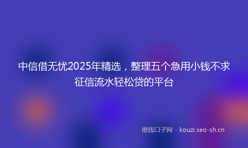 中信借无忧2025年精选，整理五个急用小钱不求征信流水轻松贷的平台