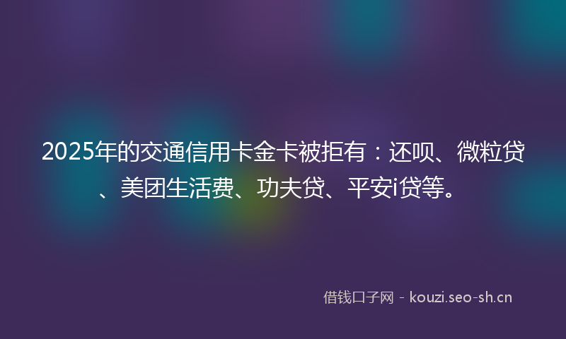 2025年的交通信用卡金卡被拒有：还呗、微粒贷、美团生活费、功夫贷、平安i贷等。