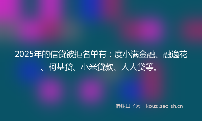 2025年的信贷被拒名单有：度小满金融、融逸花、柯基贷、小米贷款、人人贷等。