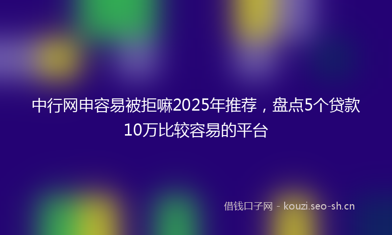 中行网申容易被拒嘛2025年推荐，盘点5个贷款10万比较容易的平台