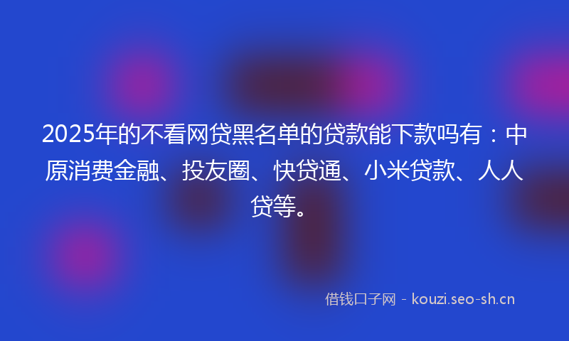 2025年的不看网贷黑名单的贷款能下款吗有：中原消费金融、投友圈、快贷通、小米贷款、人人贷等。