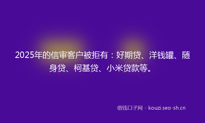 2025年的信审客户被拒有：好期贷、洋钱罐、随身贷、柯基贷、小米贷款等。