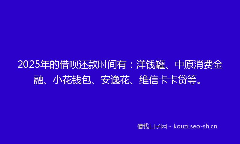 2025年的借呗还款时间有：洋钱罐、中原消费金融、小花钱包、安逸花、维信卡卡贷等。