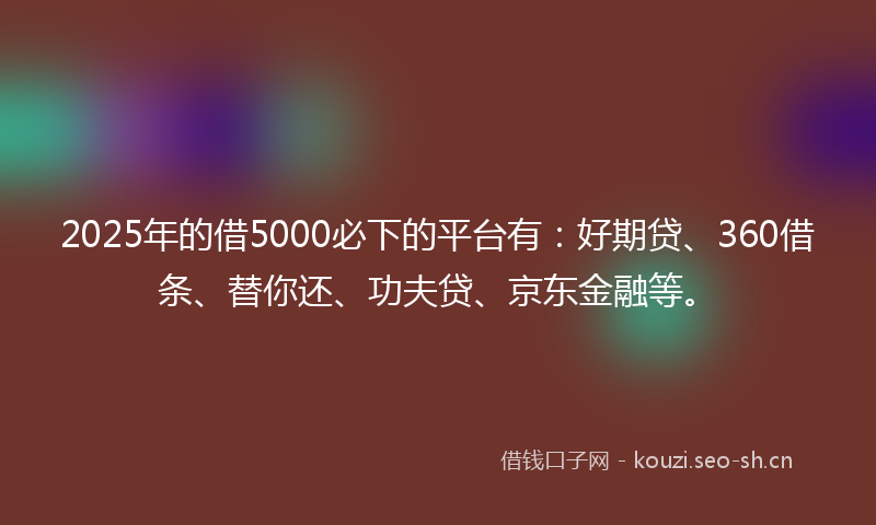 2025年的借5000必下的平台有：好期贷、360借条、替你还、功夫贷、京东金融等。