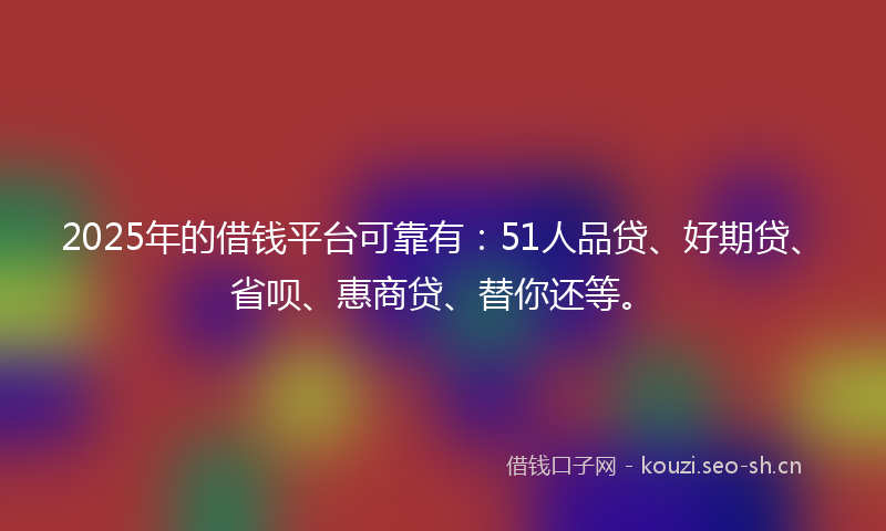 2025年的借钱平台可靠有：51人品贷、好期贷、省呗、惠商贷、替你还等。
