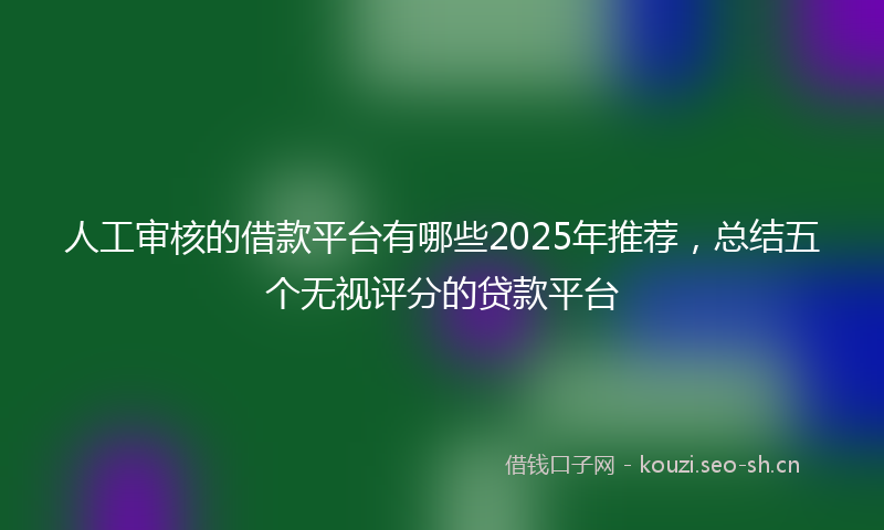 人工审核的借款平台有哪些2025年推荐，总结五个无视评分的贷款平台