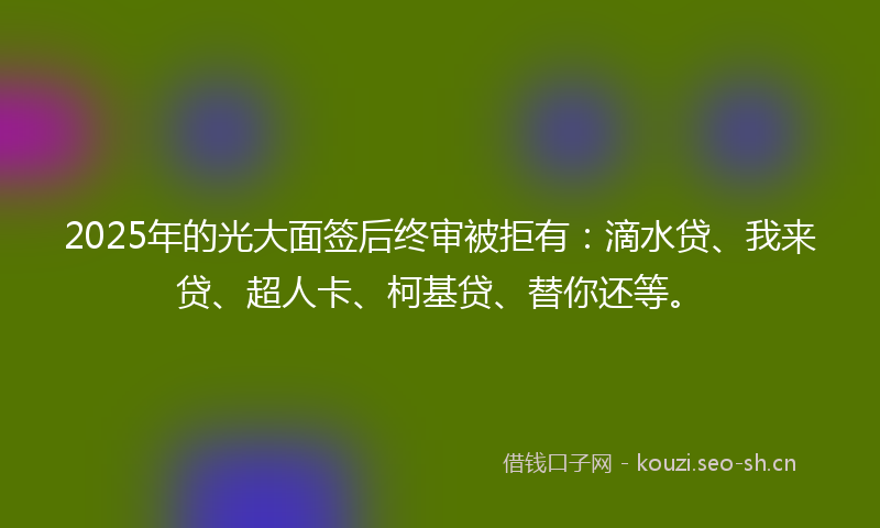2025年的光大面签后终审被拒有:滴水贷、我来贷、超人卡、柯基贷、替你还等。
