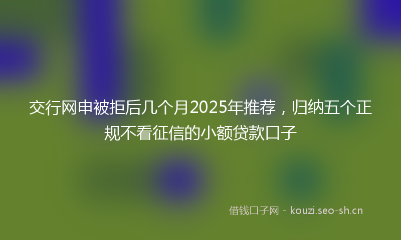 交行网申被拒后几个月2025年推荐，归纳五个正规不看征信的小额贷款口子