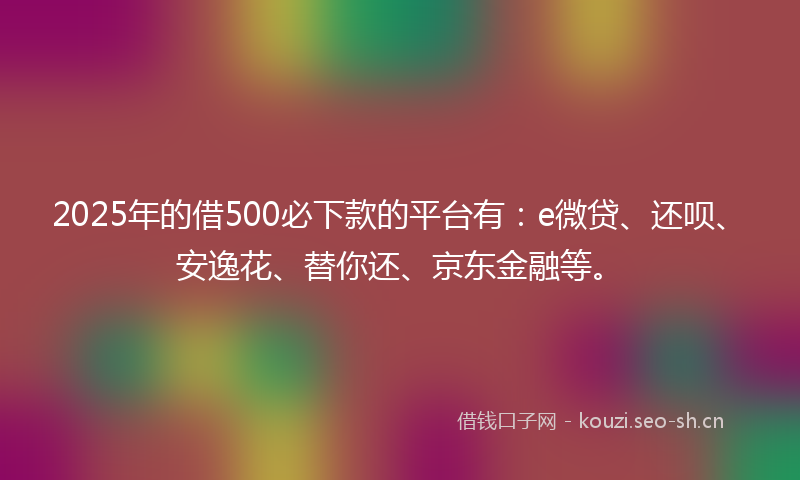 2025年的借500必下款的平台有：e微贷、还呗、安逸花、替你还、京东金融等。