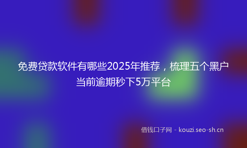 免费贷款软件有哪些2025年推荐,梳理五个黑户当前逾期秒下5万平台