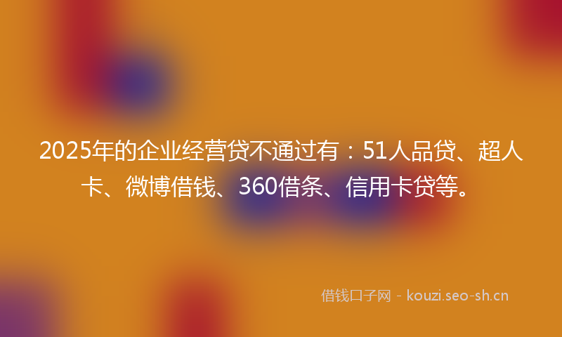 2025年的企业经营贷不通过有：51人品贷、超人卡、微博借钱、360借条、信用卡贷等。