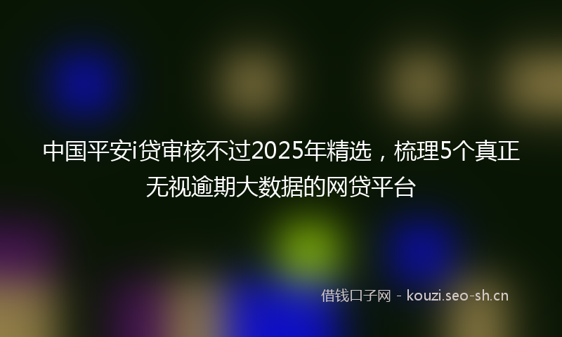 中国平安i贷审核不过2025年精选,梳理5个真正无视逾期大数据的网贷平台