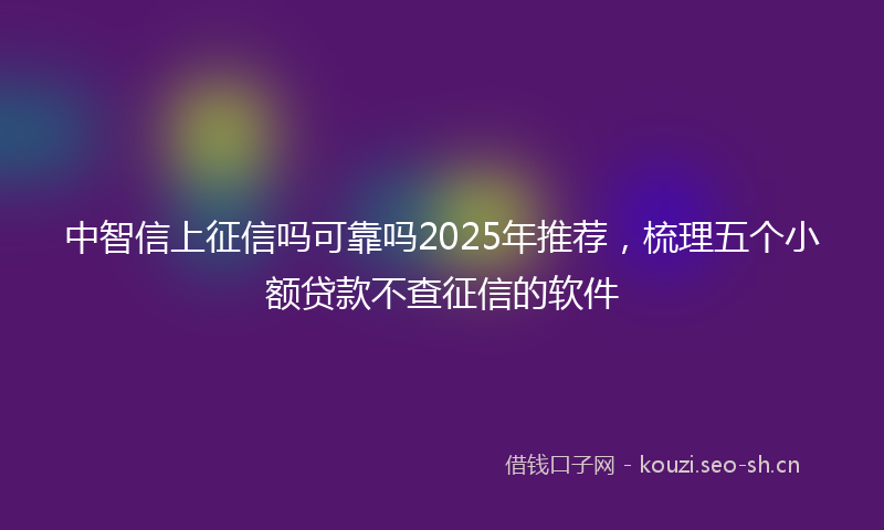 中智信上征信吗可靠吗2025年推荐,梳理五个小额贷款不查征信的软件