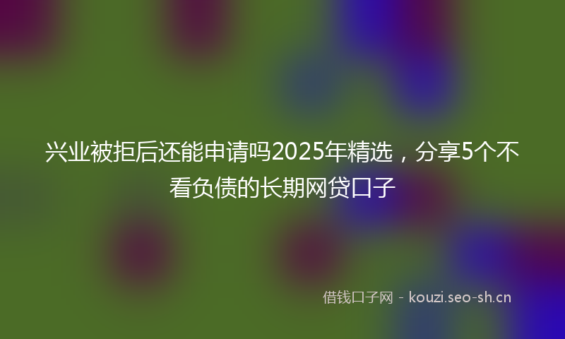兴业被拒后还能申请吗2025年精选，分享5个不看负债的长期网贷口子