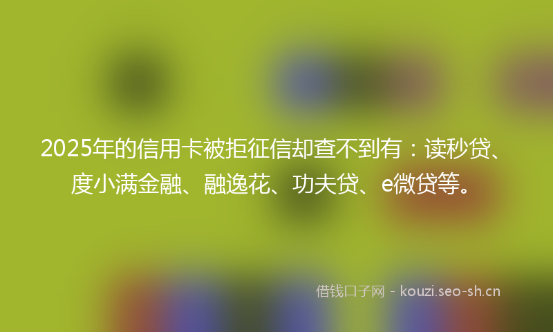 2025年的信用卡被拒征信却查不到有:读秒贷、度小满金融、融逸花、功夫贷、e微贷等。