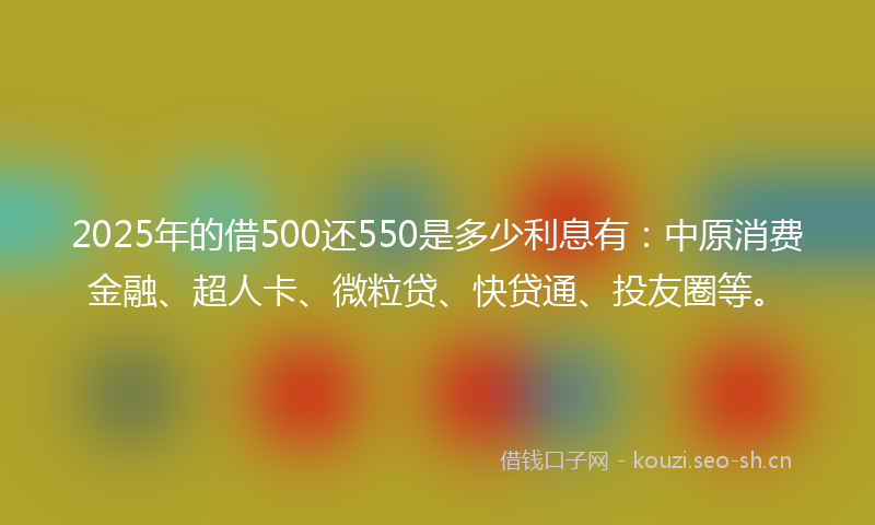 2025年的借500还550是多少利息有:中原消费金融、超人卡、微粒贷、快贷通、投友圈等。