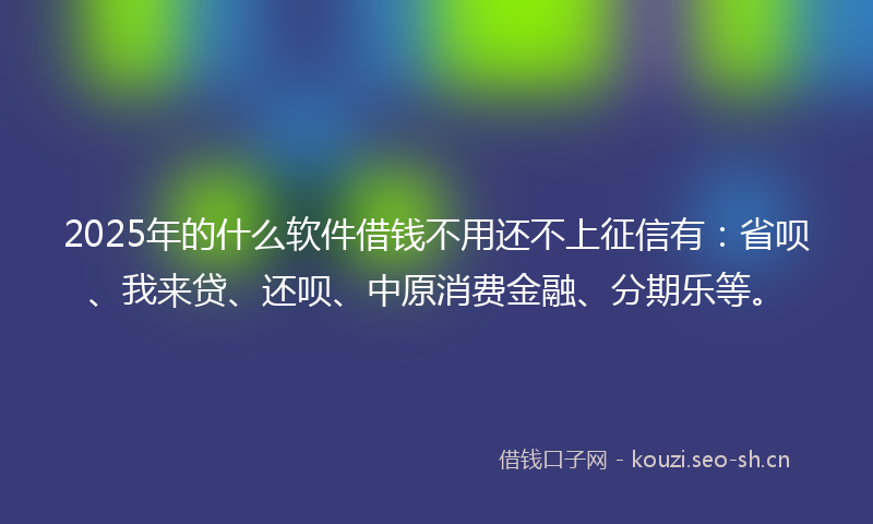 2025年的什么软件借钱不用还不上征信有：省呗、我来贷、还呗、中原消费金融、分期乐等。