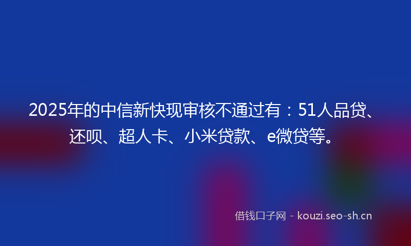 2025年的中信新快现审核不通过有：51人品贷、还呗、超人卡、小米贷款、e微贷等。