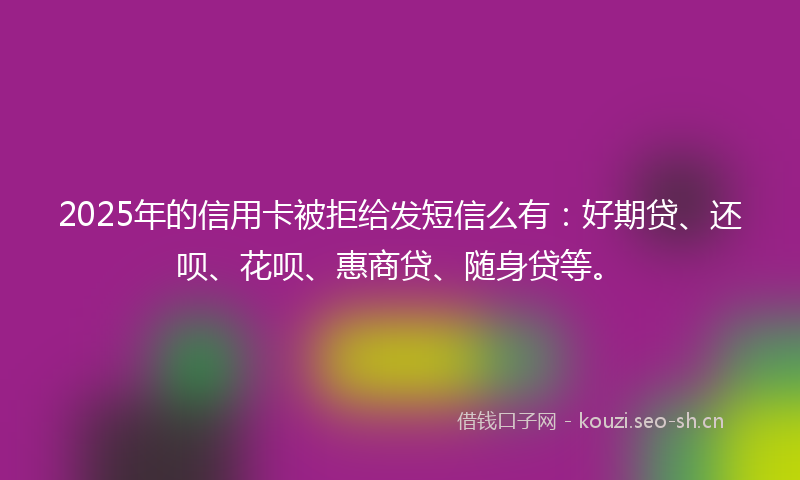 2025年的信用卡被拒给发短信么有：好期贷、还呗、花呗、惠商贷、随身贷等。
