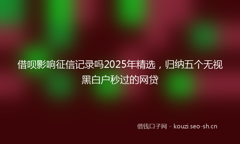 借呗影响征信记录吗2025年精选，归纳五个无视黑白户秒过的网贷