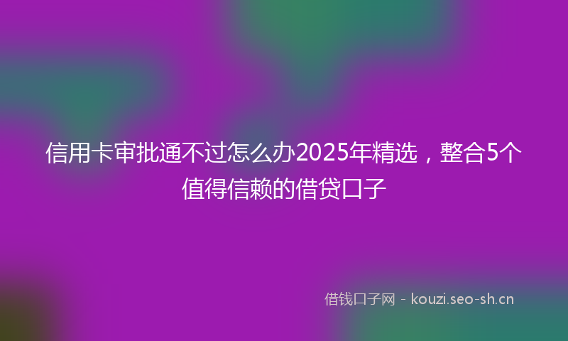 信用卡审批通不过怎么办2025年精选,整合5个值得信赖的借贷口子