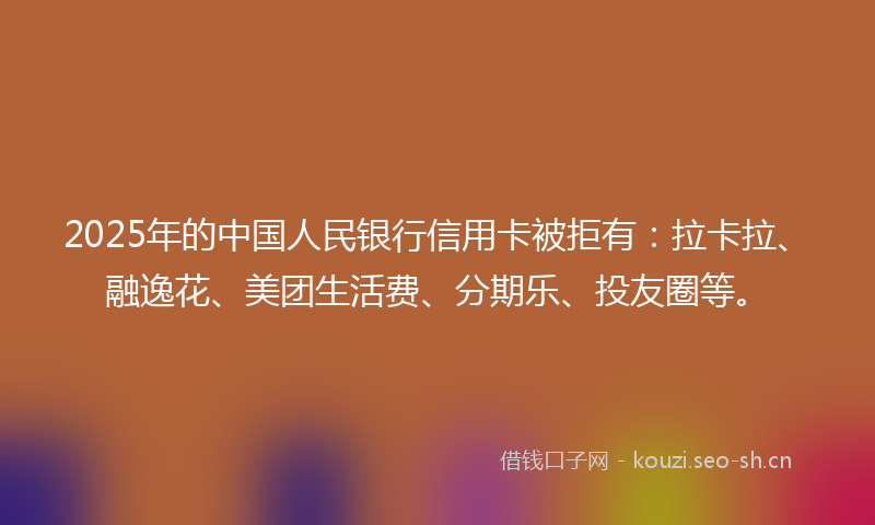 2025年的中国人民银行信用卡被拒有：拉卡拉、融逸花、美团生活费、分期乐、投友圈等。