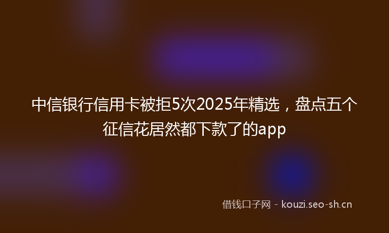 中信银行信用卡被拒5次2025年精选，盘点五个征信花居然都下款了的app