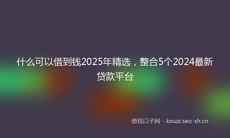 什么可以借到钱2025年精选，整合5个2024最新贷款平台