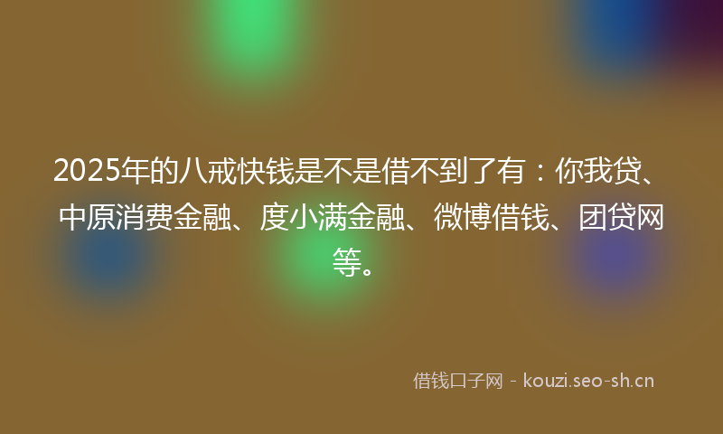 2025年的八戒快钱是不是借不到了有：你我贷、中原消费金融、度小满金融、微博借钱、团贷网等。