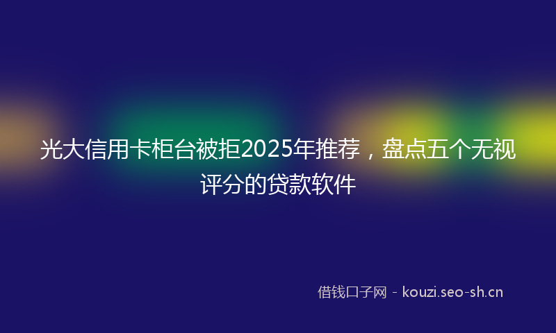 光大信用卡柜台被拒2025年推荐，盘点五个无视评分的贷款软件