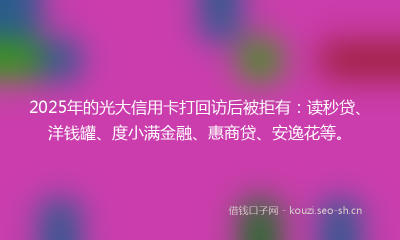 2025年的光大信用卡打回访后被拒有：读秒贷、洋钱罐、度小满金融、惠商贷、安逸花等。