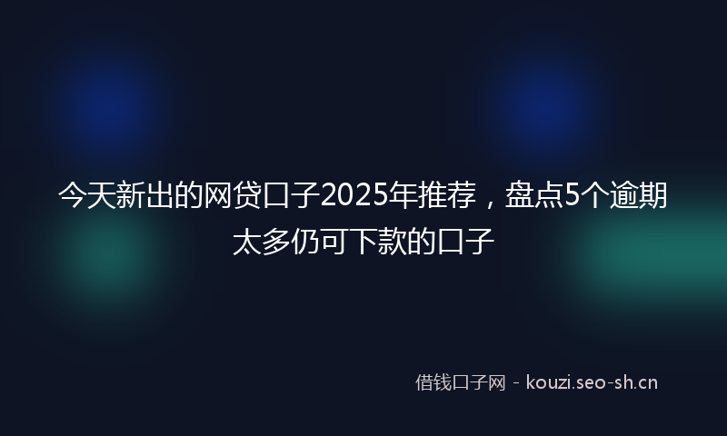 今天新出的网贷口子2025年推荐，盘点5个逾期太多仍可下款的口子