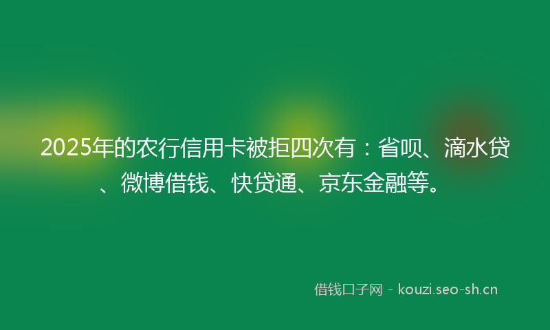 2025年的农行信用卡被拒四次有：省呗、滴水贷、微博借钱、快贷通、京东金融等。
