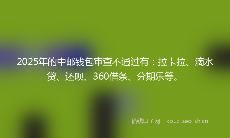 2025年的中邮钱包审查不通过有:拉卡拉、滴水贷、还呗、360借条、分期乐等。