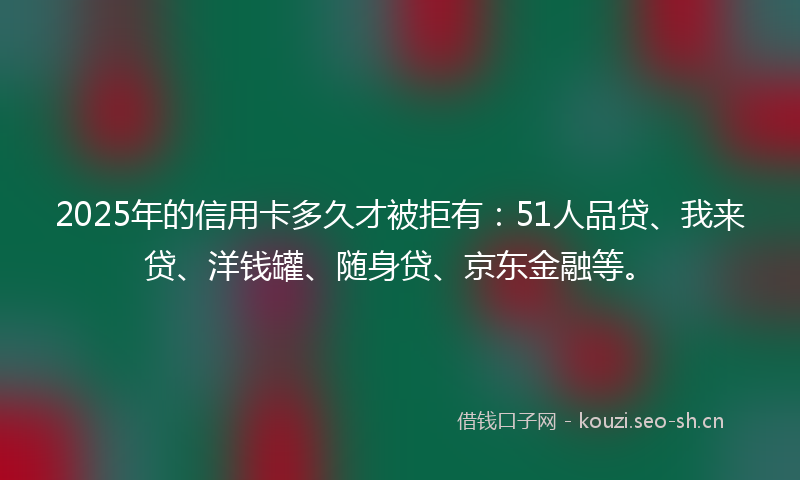 2025年的信用卡多久才被拒有：51人品贷、我来贷、洋钱罐、随身贷、京东金融等。