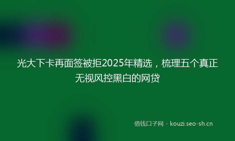 光大下卡再面签被拒2025年精选，梳理五个真正无视风控黑白的网贷