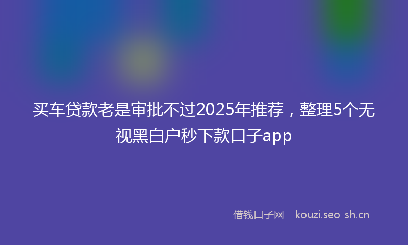 买车贷款老是审批不过2025年推荐，整理5个无视黑白户秒下款口子app