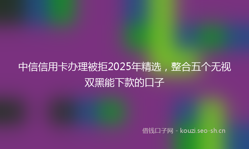 中信信用卡办理被拒2025年精选，整合五个无视双黑能下款的口子