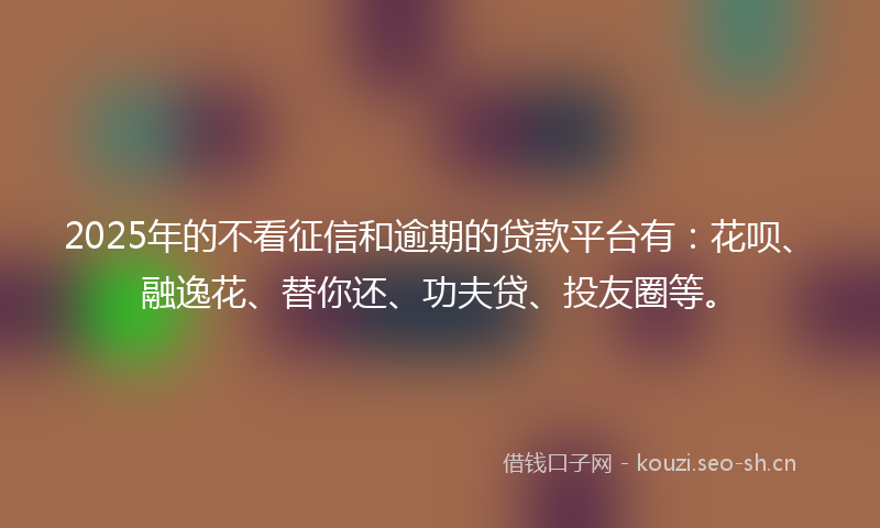 2025年的不看征信和逾期的贷款平台有：花呗、融逸花、替你还、功夫贷、投友圈等。