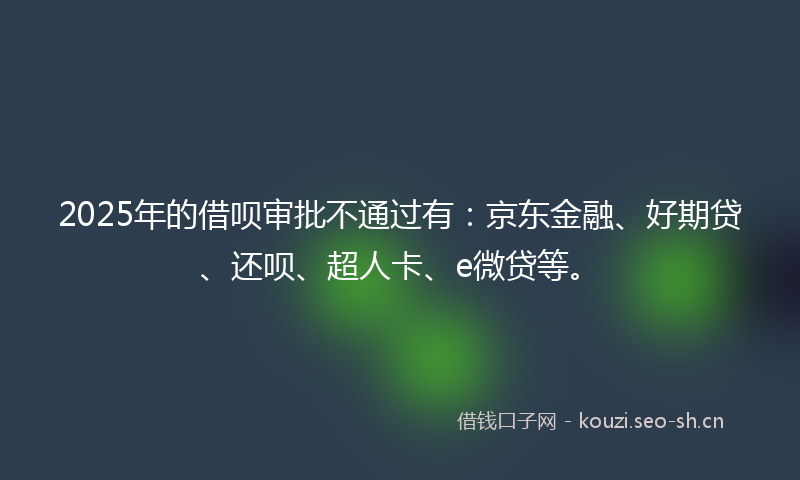 2025年的借呗审批不通过有：京东金融、好期贷、还呗、超人卡、e微贷等。