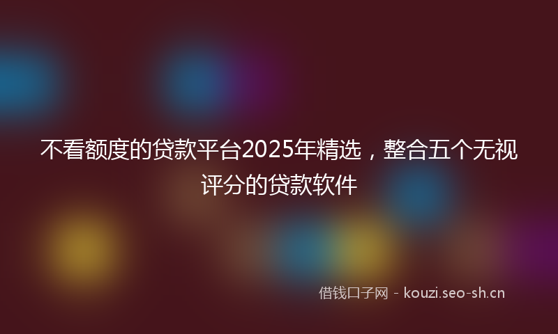 不看额度的贷款平台2025年精选,整合五个无视评分的贷款软件