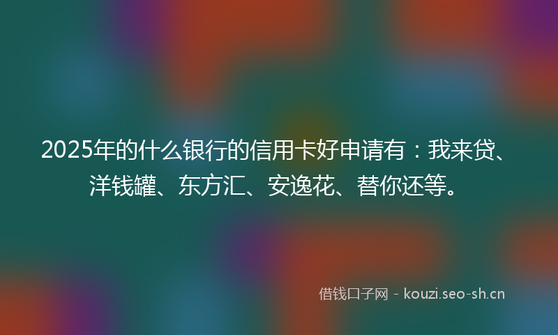 2025年的什么银行的信用卡好申请有：我来贷、洋钱罐、东方汇、安逸花、替你还等。