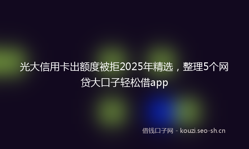 光大信用卡出额度被拒2025年精选，整理5个网贷大口子轻松借app